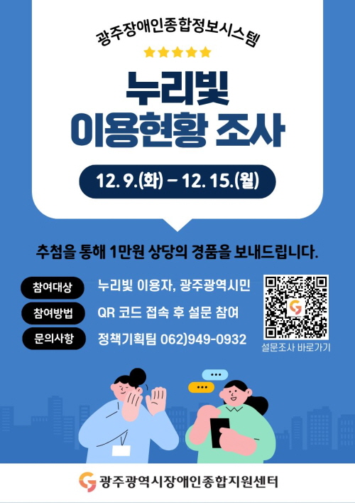 광주장애인종합정보시스템 누리빛 이용현황 조사
이벤트 기간 : 12. 9.(화) ~ 12. 15.(월) / 7일간
참여자 대상 추첨을 통해 1만원 상당의 경품을 보내드립니다.
참여대상 : 누리빛 이용자, 광주광역시민
참여방법 : QR코드 접속 후 설문 참여
문의사항 : 정책기획팀 062)949-0932