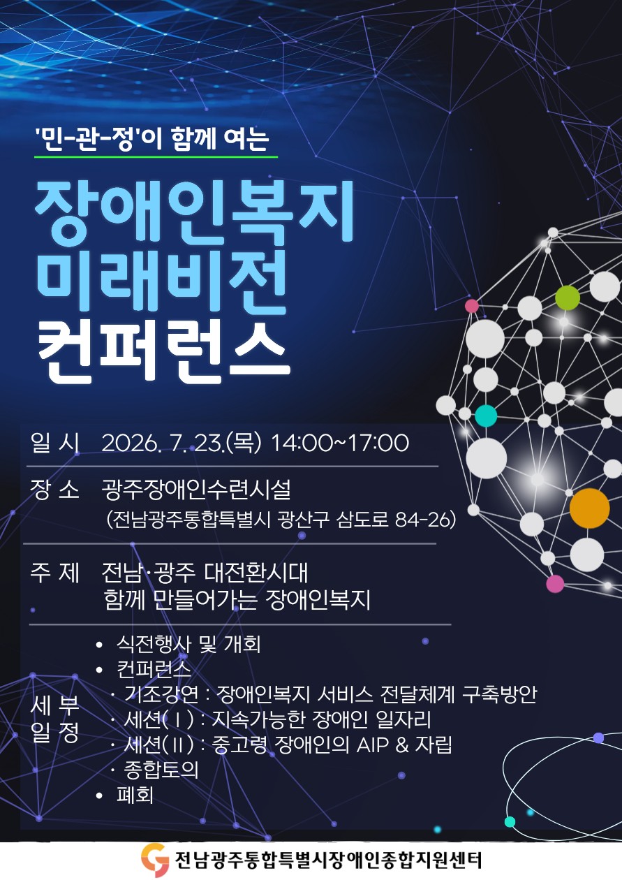 민-관-정'이 함께 여는 장애인복지 미래비전 컨퍼런스
○ 일시 : 2026. 7. 23.(목) 14:00~17:00
○ 장소 : 광주장애인수련시설(전남광주통합특별시 광산구 삼도로 84-26)
○ 주제 : 전남·광주 대전환시대 함께 만들어가는 장애인복지
○ 세부일정
* 식전행사 및 개최
* 컨퍼런스
  · 기조강연 : 장애인복지 서비스 전달체계 구축방안
  · 세션(Ⅰ) : 지속가능한 장애인 일자리
  · 세션(Ⅱ) : 중고령 장애인의 AIP&자립
  · 종합토의
* 폐회
주최 : 전남광주통합특별시장애인종합지원센터