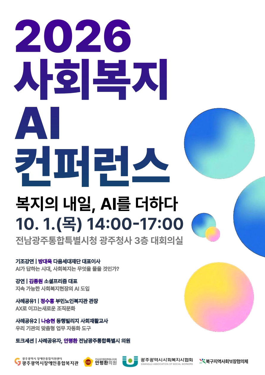 2026 사회복지 AI 컨퍼런스 복지의 내일, AI를 더하다 10월 1일(목) 14:00~17:00 전남광주통합특별시청 광주청사 3층 대회의실 1. 기조강연 | 방대욱 다음세대재단 대표이사: AI가 답하는 시대, 사회복지는 무엇을 물을 것인가?
2. 강연 | 김종원 소셜프리즘 대표: 지속 가능한 사회복지현장의 AI 도입
3. 사례공유1 | 정수홍 부민노인복지관 관장: AX로 이끄는 새로운 조직문화
4. 사례공유2 | 나승현 동행빌리지 사회재활교사: 우리 기관의 맞춤형 업무 자동화 도구
5. 토크세션 | 사례공유자, 안평환 전남광주통합특별시 의원  주최: 광주광역시 장애인종합지원센터 광주광역시장애인종합복지관,전남광주통합특별시의회 안평환의원, 광주광역시사회복지사협회 GWANGJU METROPOLITAN CITY ASSOCIATION OF SOCIAL WORKERS, 북구지역사회보장협의체